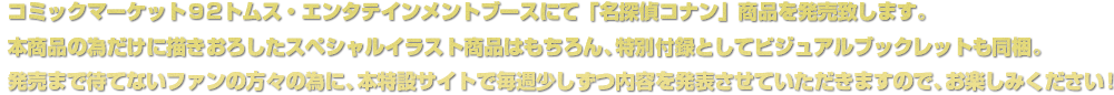 コミックマーケット９2トムス・エンタテインメントブースにて「名探偵コナン」商品を発売致します。本商品の為だけに描きおろしたスペシャルイラスト商品はもちろん、特別付録としてビジュアルブックレットも同梱。発売まで待てない人の為に、本特設サイトで毎週少しずつ内容を発表させていただきますので、お楽しみください！