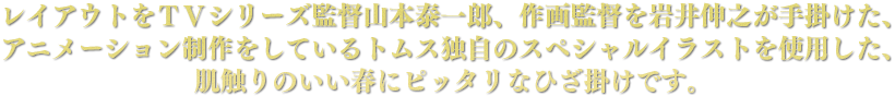 レイアウトをＴＶシリーズ監督山本泰一郎、作画監督を岩井伸之が手掛けた、アニメーション制作をしているトムス独自のスペシャルイラストを使用した、肌触りのいい春にピッタリなひざ掛けです。