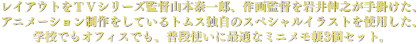レイアウトをＴＶシリーズ監督山本泰一郎、作画監督を岩井伸之が手掛けた、アニメーション制作をしているトムス独自のスペシャルイラストを使用した、学校でもオフィスでも、普段使いに最適なミニメモ帳3個セット。